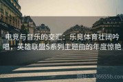 电竞与音乐的交汇：乐竞体育壮阔吟唱，英雄联盟S系列主题曲的年度惊艳