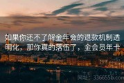 如果你还不了解金年会的退款机制透明化，那你真的落伍了，金会员年卡