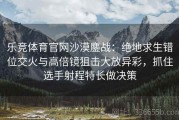 乐竞体育官网沙漠鏖战：绝地求生错位交火与高倍镜狙击大放异彩，抓住选手射程特长做决策