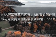 NBA冠军赛幕后观察：B体育如何在篮球与电竞两大领域激发新热情，nba battle