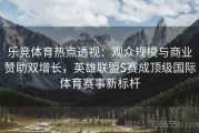 乐竞体育热点透视：观众规模与商业赞助双增长，英雄联盟S赛成顶级国际体育赛事新标杆