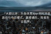「大额比拼：乐鱼体育app 同时开启高倍与中倍模式，赢者通吃，败者失去抵押」