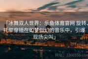 「冰舞双人世界：乐鱼体育官网 旋转、托举穿插在如梦似幻的音乐中，引爆现场尖叫」