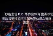 「妙趣主场 DJ：华体会体育 盘点球场幕后音响师如何用配乐带动观众情感高潮」