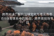 跨界对决：解构篮球文化与电竞传奇在B体育体系中的融合，跨界竞技场节目