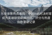 乐竞体育热点难挡：中韩Bo5对决时常成为英雄联盟巅峰对抗，评分与热度指数屡破记录