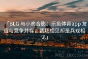 「BLG 与小虎合影：乐鱼体育app 友谊与竞争并存，赛场相见却是兵戎相见」