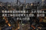 乐竞体育官网惊艳看点：从乒乓球大满贯之争到羽毛球天王互拼，当代国手实力尽现