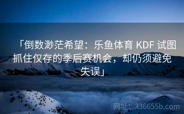 「倒数渺茫希望：乐鱼体育 KDF 试图抓住仅存的季后赛机会，却仍须避免失误」