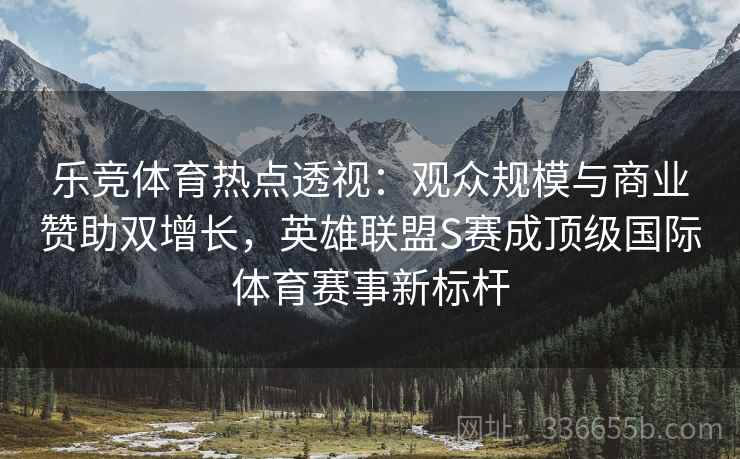 乐竞体育热点透视：观众规模与商业赞助双增长，英雄联盟S赛成顶级国际体育赛事新标杆