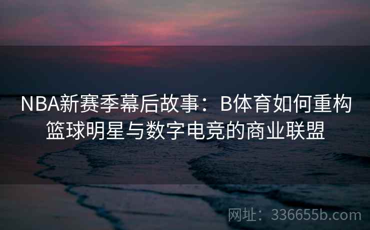 NBA新赛季幕后故事：B体育如何重构篮球明星与数字电竞的商业联盟