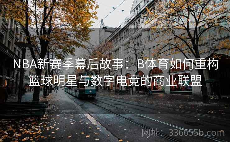NBA新赛季幕后故事：B体育如何重构篮球明星与数字电竞的商业联盟