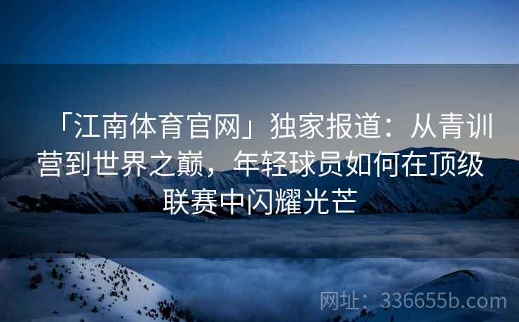 「江南体育官网」独家报道：从青训营到世界之巅，年轻球员如何在顶级联赛中闪耀光芒