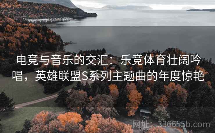 电竞与音乐的交汇：乐竞体育壮阔吟唱，英雄联盟S系列主题曲的年度惊艳