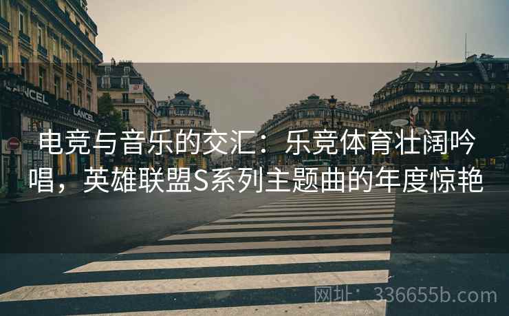 电竞与音乐的交汇：乐竞体育壮阔吟唱，英雄联盟S系列主题曲的年度惊艳