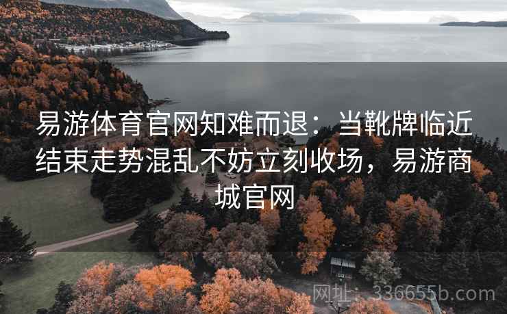易游体育官网知难而退：当靴牌临近结束走势混乱不妨立刻收场，易游商城官网
