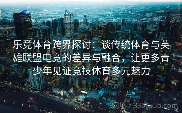 乐竞体育跨界探讨：谈传统体育与英雄联盟电竞的差异与融合，让更多青少年见证竞技体育多元魅力