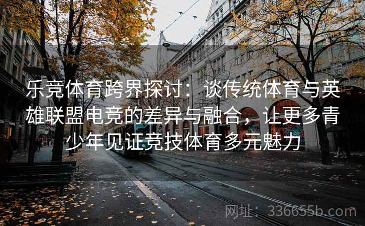 乐竞体育跨界探讨：谈传统体育与英雄联盟电竞的差异与融合，让更多青少年见证竞技体育多元魅力