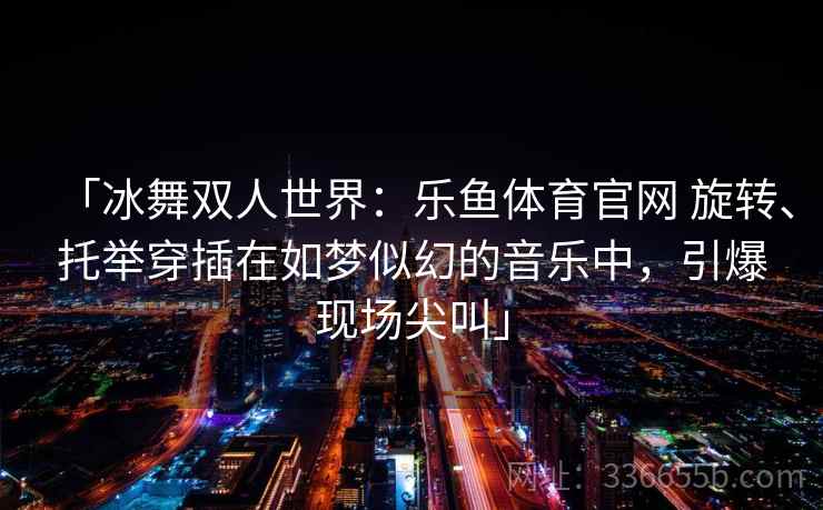「冰舞双人世界：乐鱼体育官网 旋转、托举穿插在如梦似幻的音乐中，引爆现场尖叫」