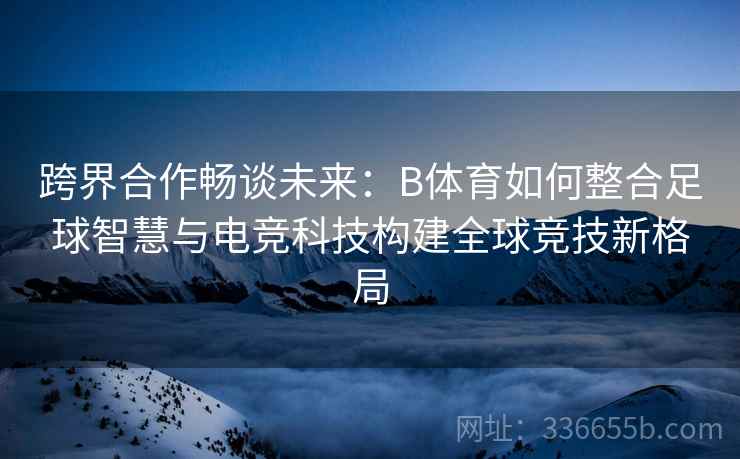 跨界合作畅谈未来：B体育如何整合足球智慧与电竞科技构建全球竞技新格局