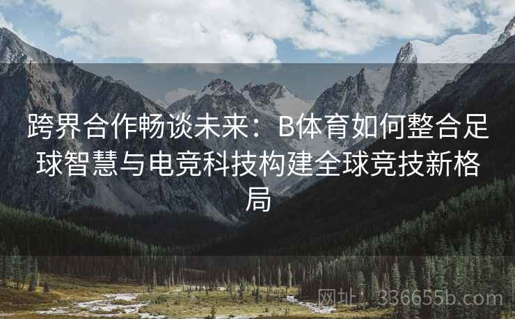 跨界合作畅谈未来：B体育如何整合足球智慧与电竞科技构建全球竞技新格局