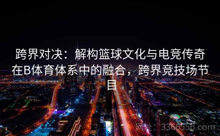 跨界对决：解构篮球文化与电竞传奇在B体育体系中的融合，跨界竞技场节目