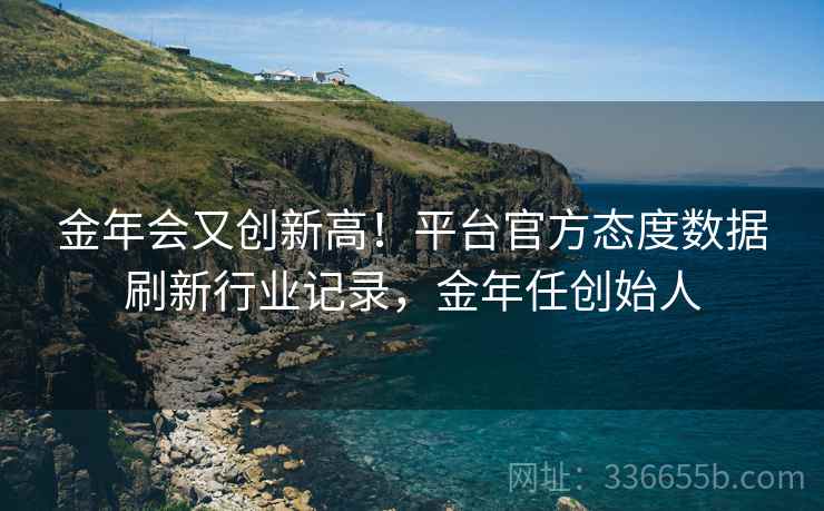 金年会又创新高！平台官方态度数据刷新行业记录，金年任创始人