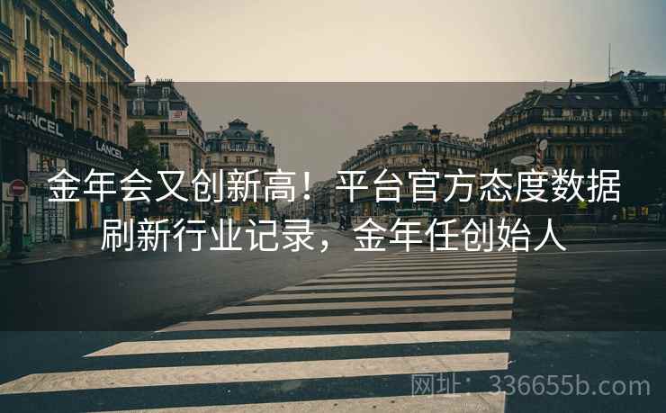金年会又创新高！平台官方态度数据刷新行业记录，金年任创始人