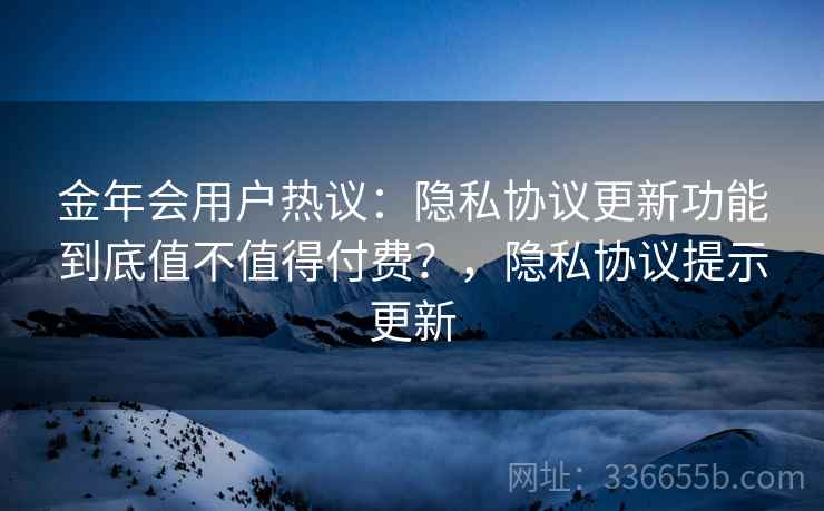 金年会用户热议：隐私协议更新功能到底值不值得付费？，隐私协议提示更新