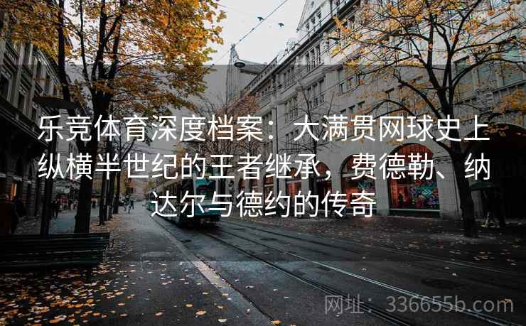 乐竞体育深度档案：大满贯网球史上纵横半世纪的王者继承，费德勒、纳达尔与德约的传奇