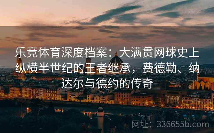 乐竞体育深度档案：大满贯网球史上纵横半世纪的王者继承，费德勒、纳达尔与德约的传奇