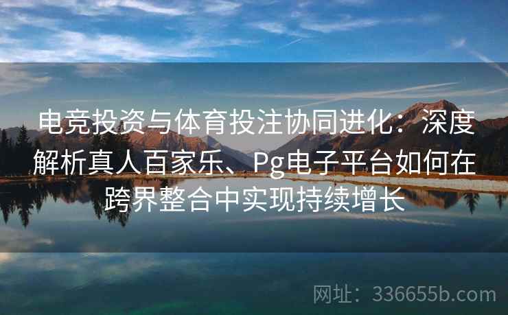 电竞投资与体育投注协同进化：深度解析真人百家乐、Pg电子平台如何在跨界整合中实现持续增长