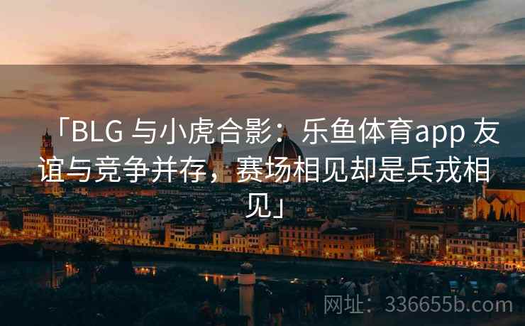 「BLG 与小虎合影：乐鱼体育app 友谊与竞争并存，赛场相见却是兵戎相见」