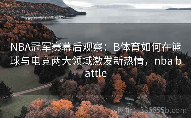 NBA冠军赛幕后观察：B体育如何在篮球与电竞两大领域激发新热情，nba battle
