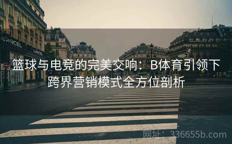 篮球与电竞的完美交响：B体育引领下跨界营销模式全方位剖析