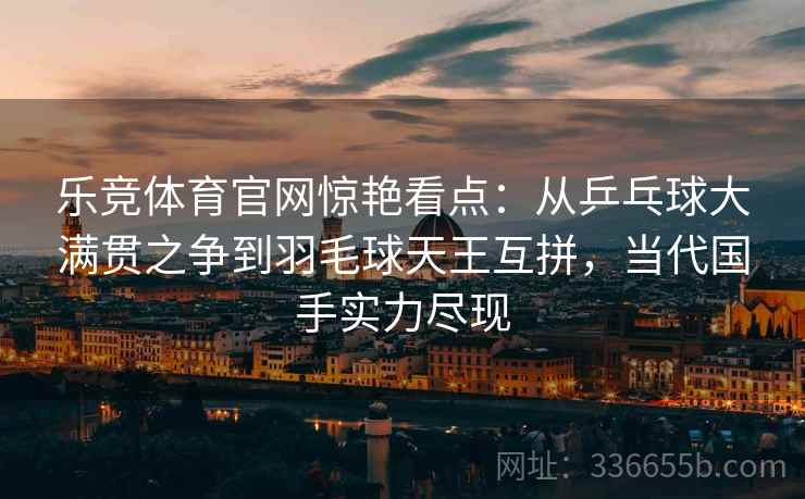 乐竞体育官网惊艳看点：从乒乓球大满贯之争到羽毛球天王互拼，当代国手实力尽现