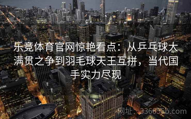 乐竞体育官网惊艳看点：从乒乓球大满贯之争到羽毛球天王互拼，当代国手实力尽现