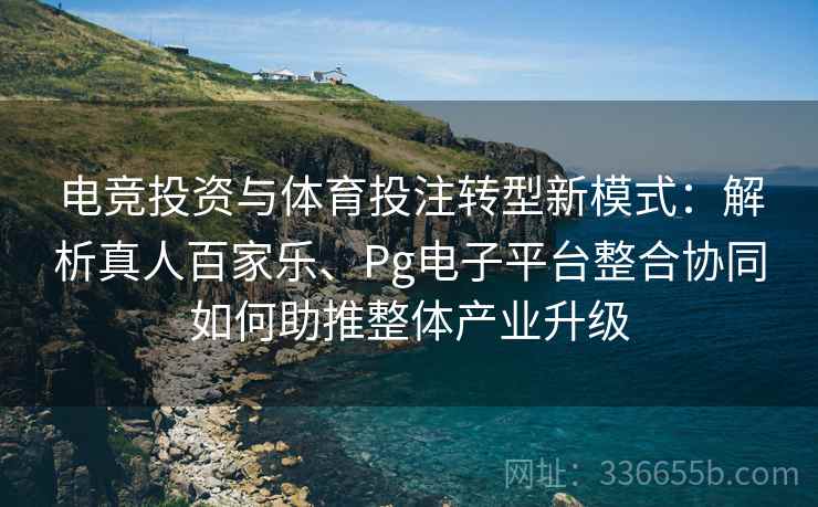 电竞投资与体育投注转型新模式：解析真人百家乐、Pg电子平台整合协同如何助推整体产业升级