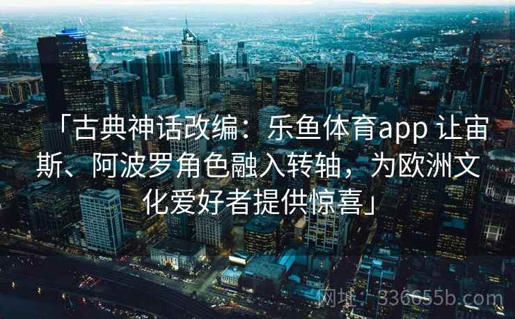 「古典神话改编：乐鱼体育app 让宙斯、阿波罗角色融入转轴，为欧洲文化爱好者提供惊喜」
