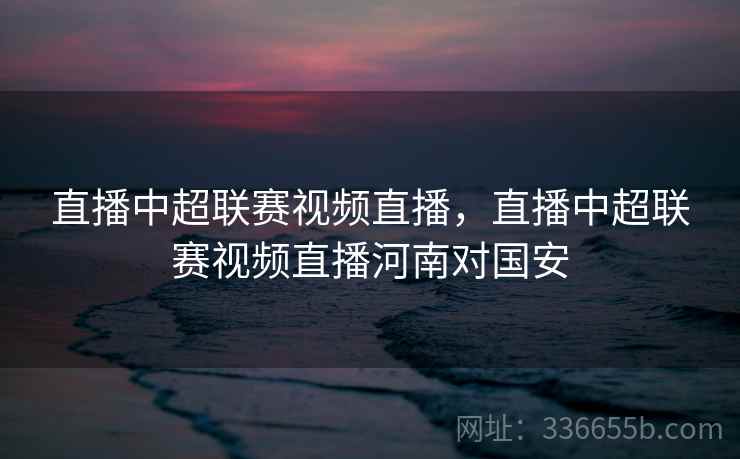 直播中超联赛视频直播，直播中超联赛视频直播河南对国安